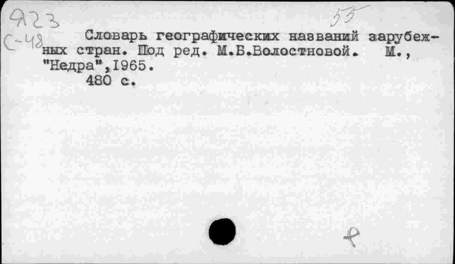 ﻿Словарь географических названий зарубеж них стран. Иод ред. М.Б.Волостновой.	М.,
’’Недра’*, 1965.
480 с.